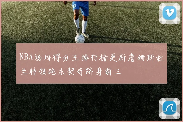 NBA场均得分王排行榜更新詹姆斯杜兰特领跑东契奇跻身前三