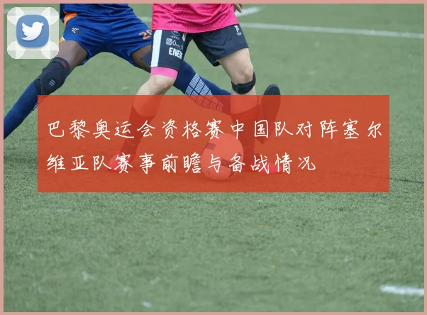 巴黎奥运会资格赛中国队对阵塞尔维亚队赛事前瞻与备战情况