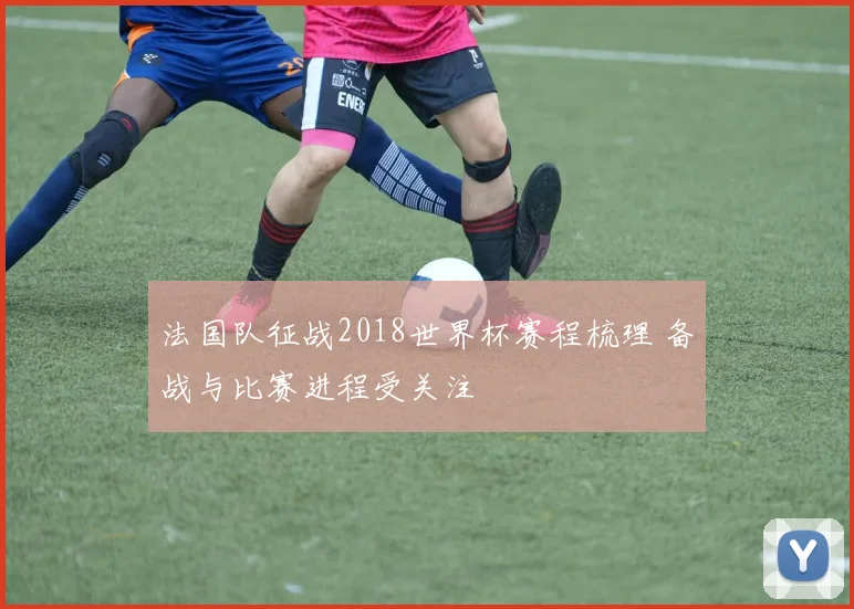 法国队征战2018世界杯赛程梳理 备战与比赛进程受关注