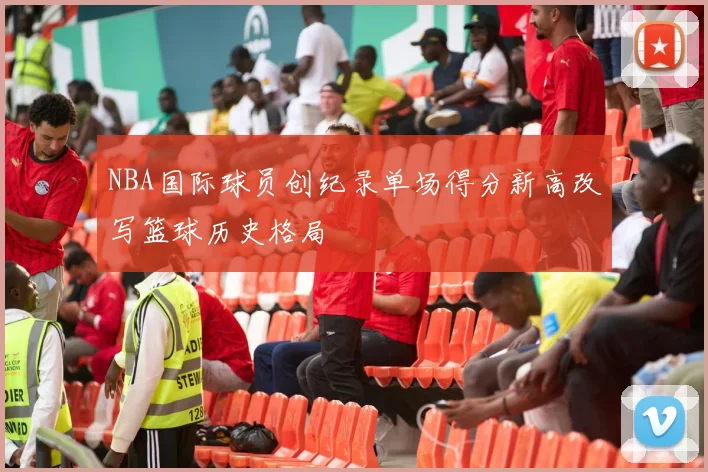 NBA国际球员创纪录单场得分新高改写篮球历史格局