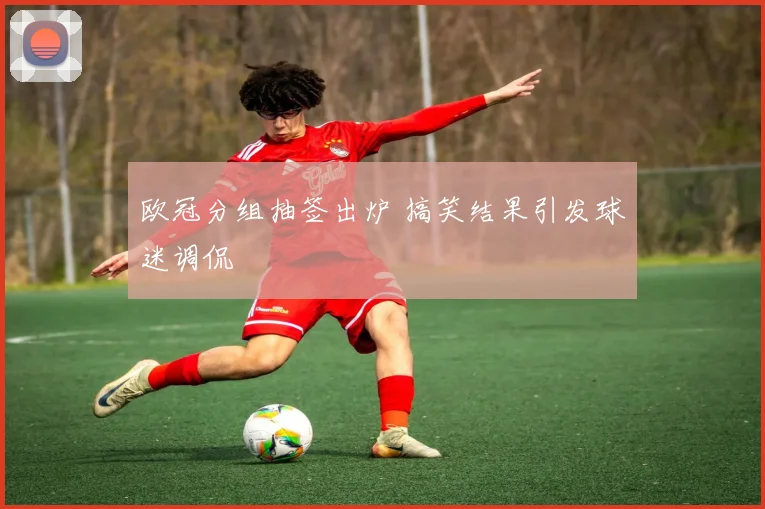 欧冠分组抽签出炉 搞笑结果引发球迷调侃