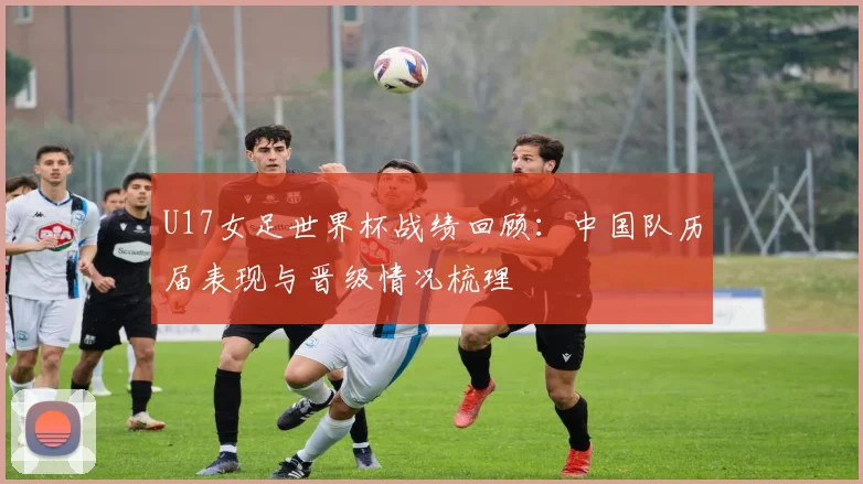 U17女足世界杯战绩回顾:中国队历届表现与晋级情况梳理