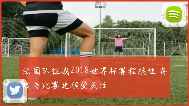 法国队征战2018世界杯赛程梳理 备战与比赛进程受关注
