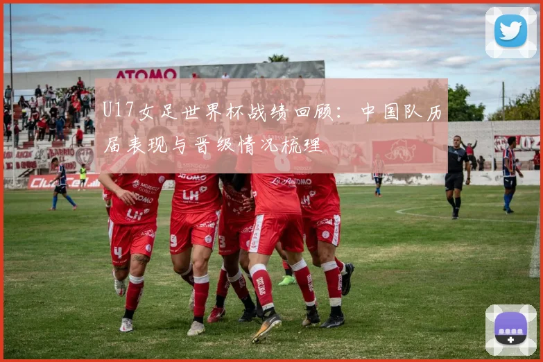 U17女足世界杯战绩回顾:中国队历届表现与晋级情况梳理