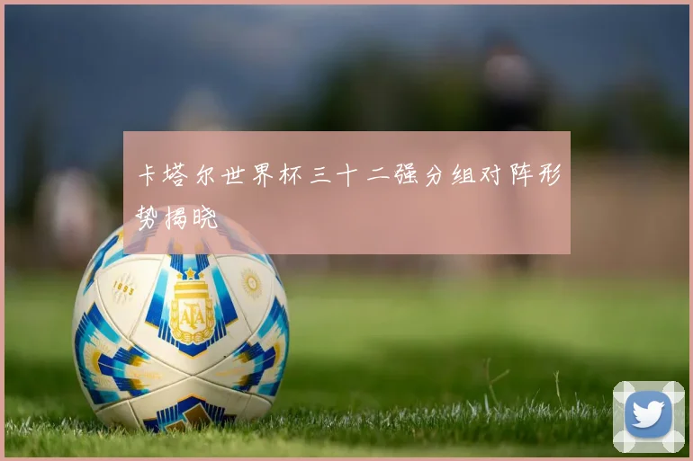 卡塔尔世界杯三十二强分组对阵形势揭晓