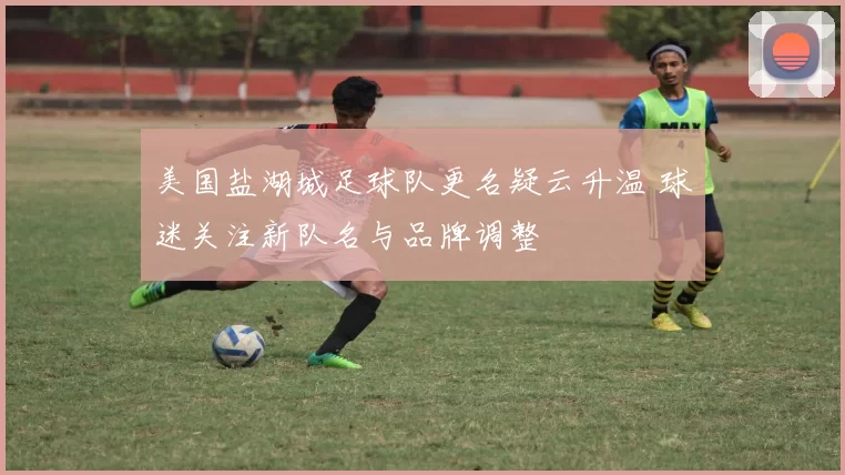 美国盐湖城足球队更名疑云升温 球迷关注新队名与品牌调整
