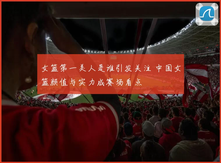 女篮第一美人是谁引发关注 中国女篮颜值与实力成赛场看点