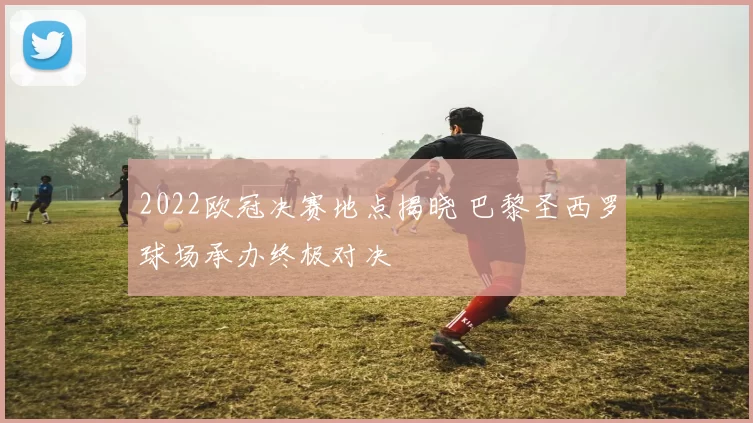 2022欧冠决赛地点揭晓 巴黎圣西罗球场承办终极对决