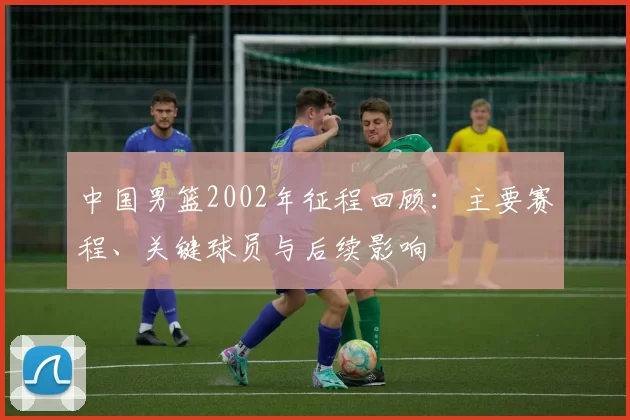 中国男篮2002年征程回顾：主要赛程、关键球员与后续影响