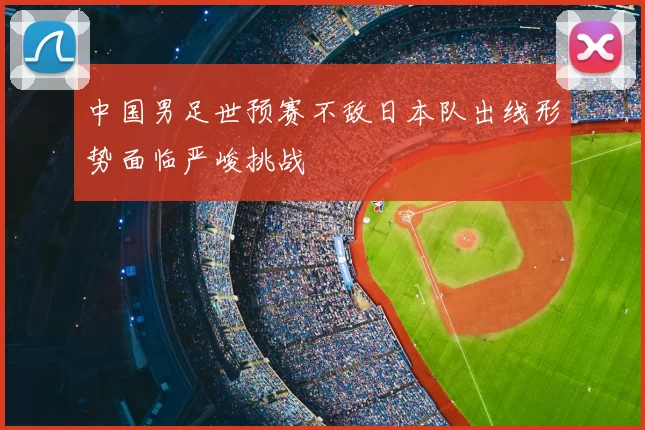中国男足世预赛不敌日本队出线形势面临严峻挑战