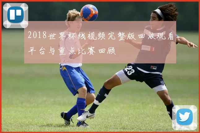 2018世界杯线视频完整版回放观看平台与重点比赛回顾