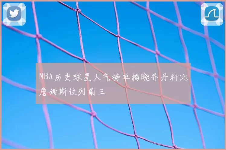 NBA历史球星人气榜单揭晓乔丹科比詹姆斯位列前三