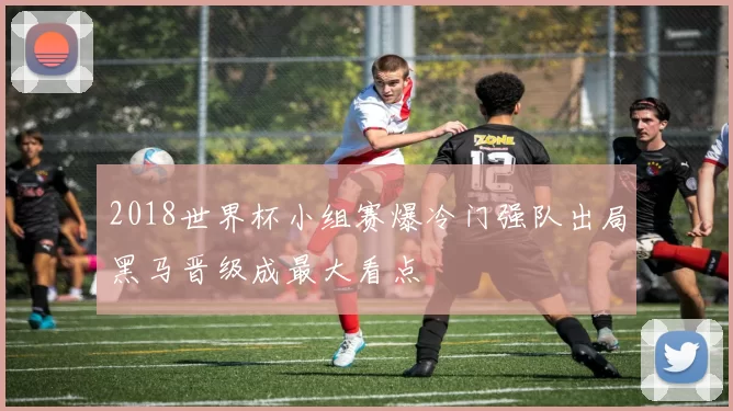 2018世界杯小组赛爆冷门强队出局黑马晋级成最大看点