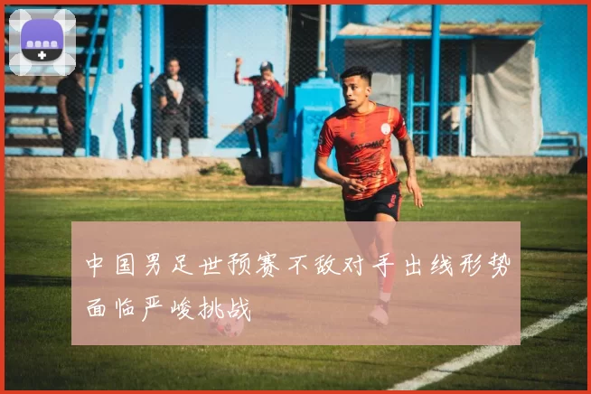 中国男足世预赛不敌对手出线形势面临严峻挑战