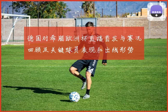 德国对希腊欧洲杯直播首发与赛况回顾及关键球员表现和出线形势