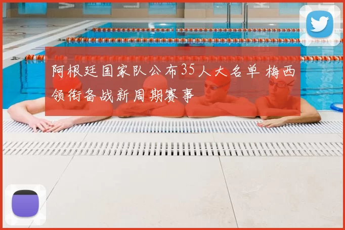 阿根廷国家队公布35人大名单 梅西领衔备战新周期赛事