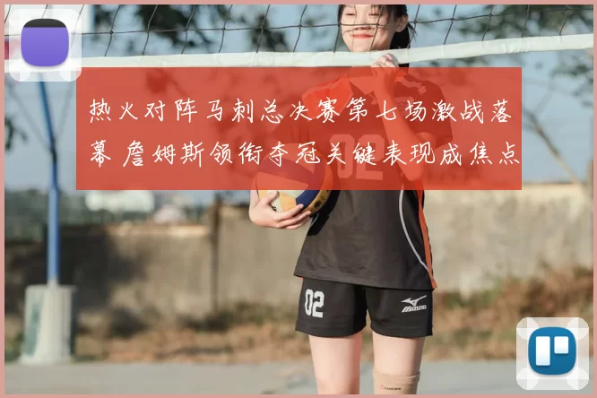 热火对阵马刺总决赛第七场激战落幕 詹姆斯领衔夺冠关键表现成焦点