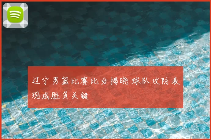 辽宁男篮比赛比分揭晓 球队攻防表现成胜负关键