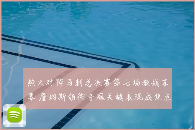 热火对阵马刺总决赛第七场激战落幕 詹姆斯领衔夺冠关键表现成焦点