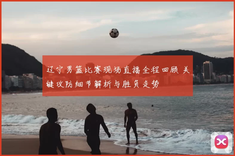 辽宁男篮比赛现场直播全程回顾 关键攻防细节解析与胜负走势