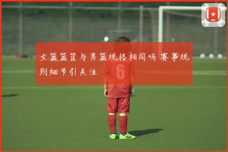 女篮篮筐与男篮规格相同吗 赛事规则细节引关注