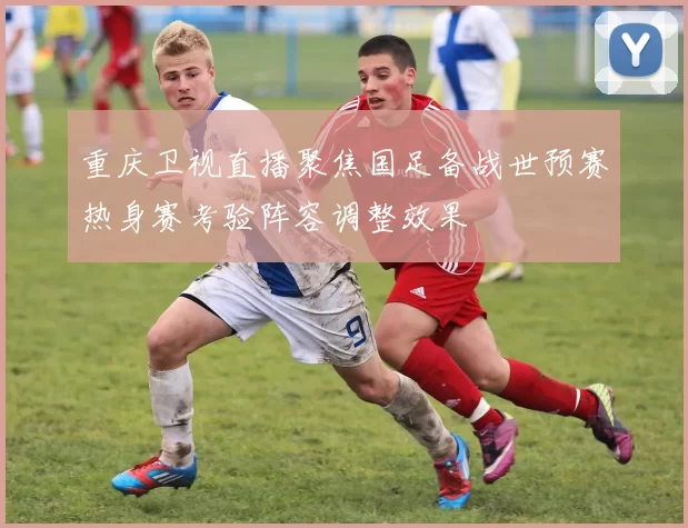重庆卫视直播聚焦国足备战世预赛热身赛考验阵容调整效果