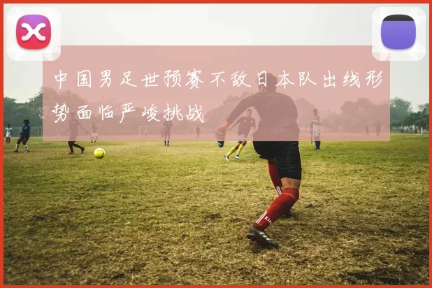 中国男足世预赛不敌日本队出线形势面临严峻挑战