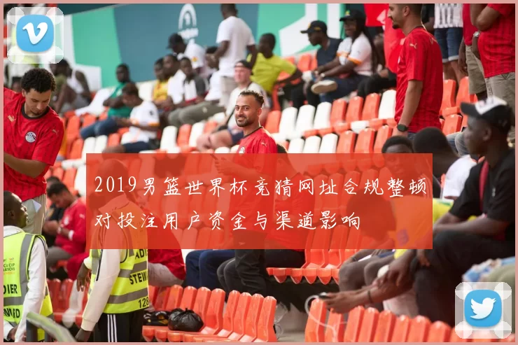 2019男篮世界杯竞猜网址合规整顿对投注用户资金与渠道影响