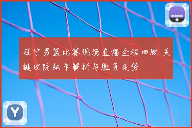 辽宁男篮比赛现场直播全程回顾 关键攻防细节解析与胜负走势