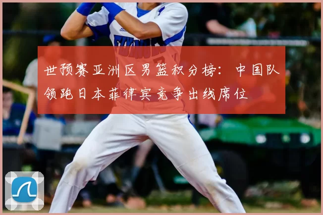 世预赛亚洲区男篮积分榜：中国队领跑日本菲律宾竞争出线席位