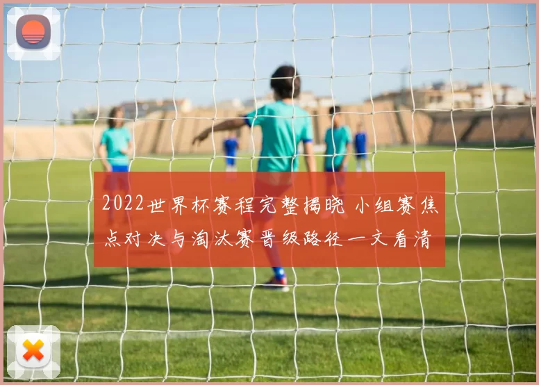 2022世界杯赛程完整揭晓 小组赛焦点对决与淘汰赛晋级路径一文看清