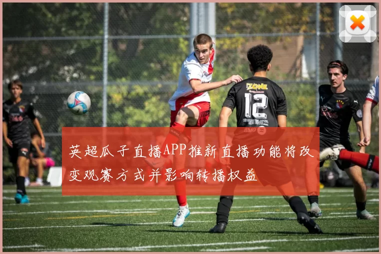 英超瓜子直播APP推新直播功能将改变观赛方式并影响转播权益